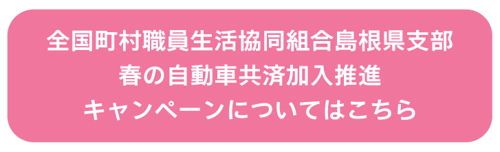 全国町村職員生活協同組合島根県支部 春の自動車共済加入推進キャンペーン についてはこちら